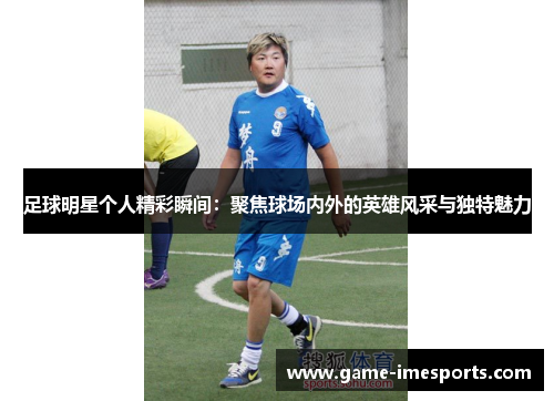 足球明星个人精彩瞬间：聚焦球场内外的英雄风采与独特魅力