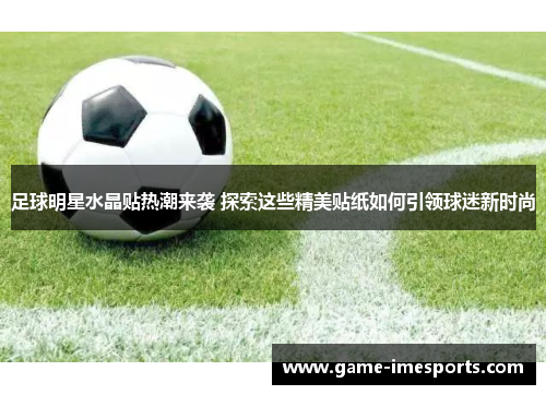 足球明星水晶贴热潮来袭 探索这些精美贴纸如何引领球迷新时尚