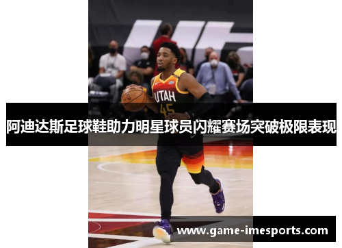 阿迪达斯足球鞋助力明星球员闪耀赛场突破极限表现