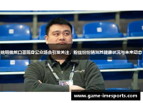 姚明佩戴口罩现身公众场合引发关注，粉丝纷纷猜测其健康状况与未来动态