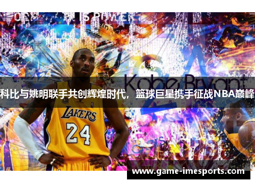 科比与姚明联手共创辉煌时代，篮球巨星携手征战NBA巅峰