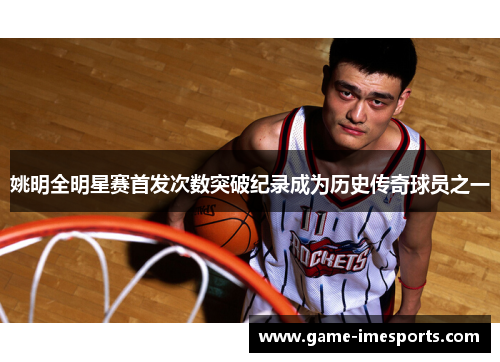 姚明全明星赛首发次数突破纪录成为历史传奇球员之一