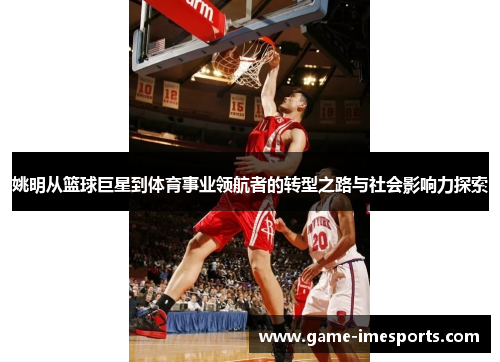 姚明从篮球巨星到体育事业领航者的转型之路与社会影响力探索