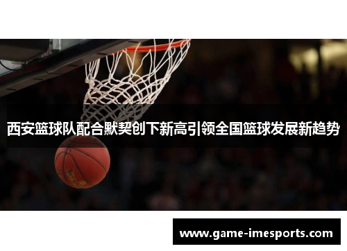 西安篮球队配合默契创下新高引领全国篮球发展新趋势