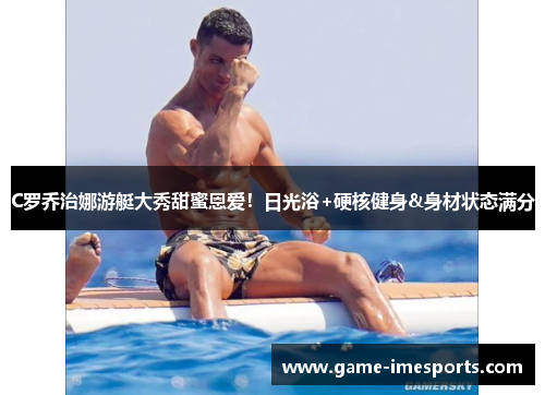 C罗乔治娜游艇大秀甜蜜恩爱！日光浴+硬核健身&身材状态满分