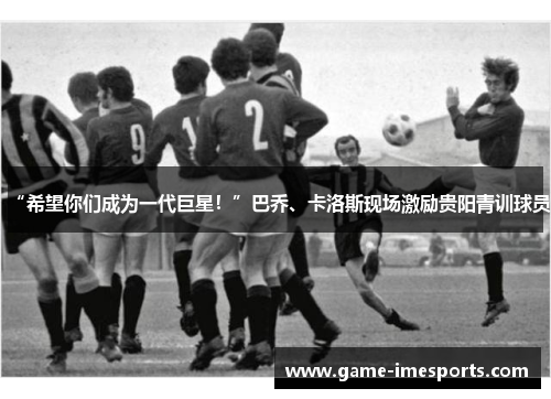 “希望你们成为一代巨星！”巴乔、卡洛斯现场激励贵阳青训球员